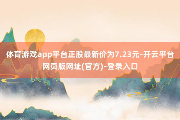 体育游戏app平台正股最新价为7.23元-开云平台网页版网址(官方)-登录入口