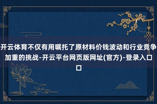 开云体育不仅有用嘱托了原材料价钱波动和行业竞争加重的挑战-开云平台网页版网址(官方)-登录入口