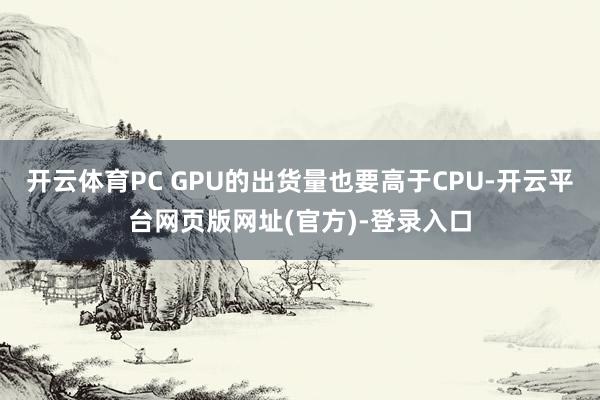开云体育PC GPU的出货量也要高于CPU-开云平台网页版网址(官方)-登录入口