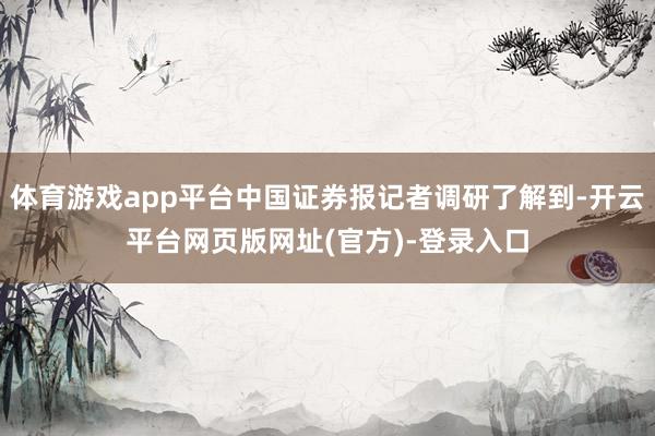 体育游戏app平台中国证券报记者调研了解到-开云平台网页版网址(官方)-登录入口