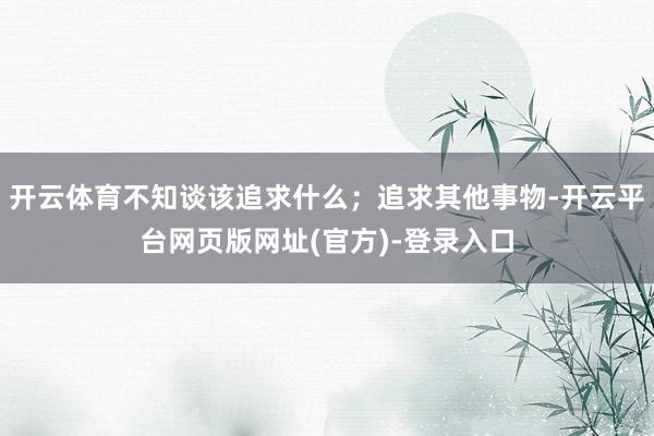 开云体育不知谈该追求什么;追求其他事物-开云平台网页版网址(官方)-登录入口