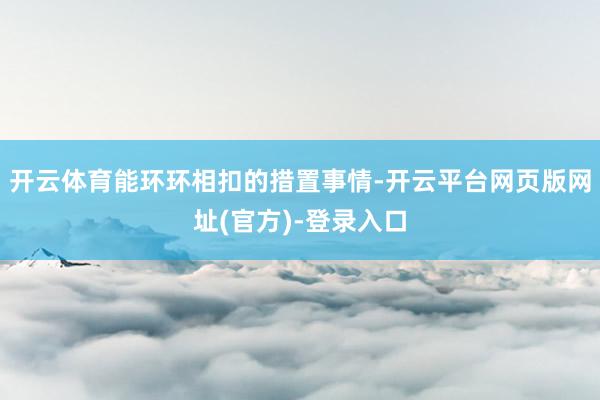 开云体育能环环相扣的措置事情-开云平台网页版网址(官方)-登录入口