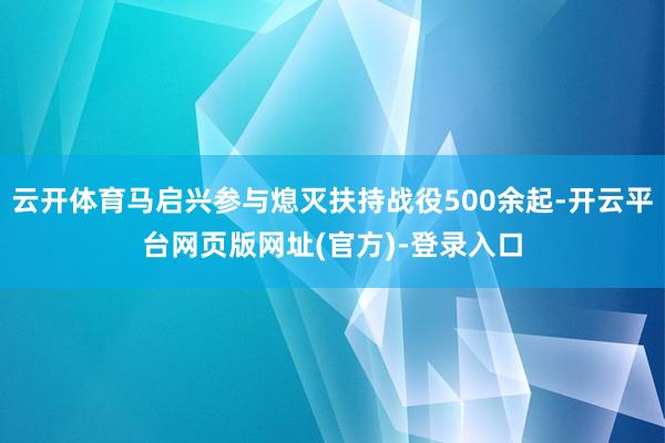 云开体育马启兴参与熄灭扶持战役500余起-开云平台网页版网址(官方)-登录入口