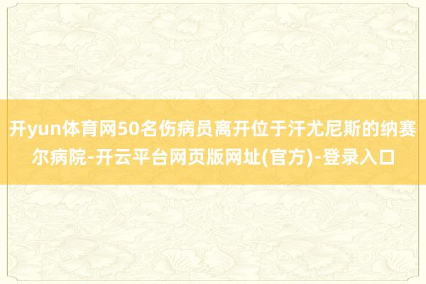 开yun体育网50名伤病员离开位于汗尤尼斯的纳赛尔病院-开云平台网页版网址(官方)-登录入口