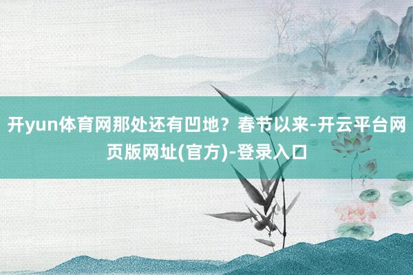 开yun体育网那处还有凹地？春节以来-开云平台网页版网址(官方)-登录入口