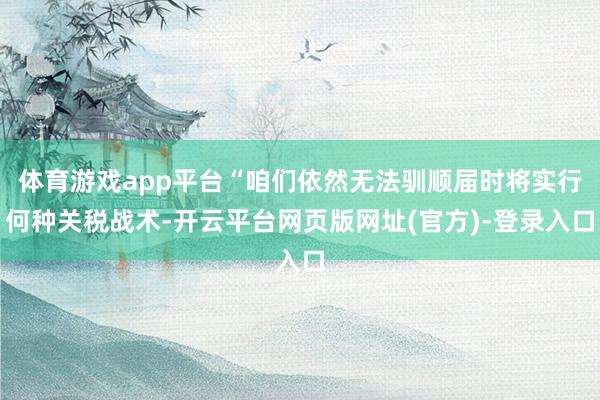 体育游戏app平台“咱们依然无法驯顺届时将实行何种关税战术-开云平台网页版网址(官方)-登录入口