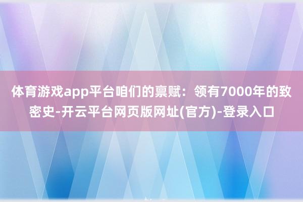 体育游戏app平台咱们的禀赋：领有7000年的致密史-开云平台网页版网址(官方)-登录入口