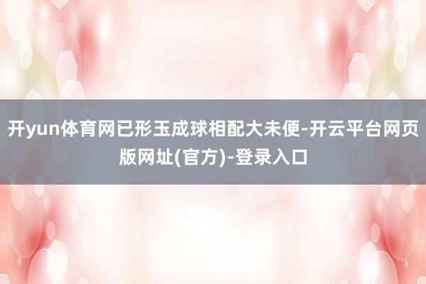 开yun体育网已形玉成球相配大未便-开云平台网页版网址(官方)-登录入口
