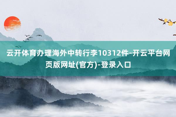 云开体育办理海外中转行李10312件-开云平台网页版网址(官方)-登录入口
