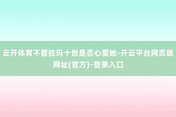 云开体育不管拉玛十世是否心爱她-开云平台网页版网址(官方)-登录入口
