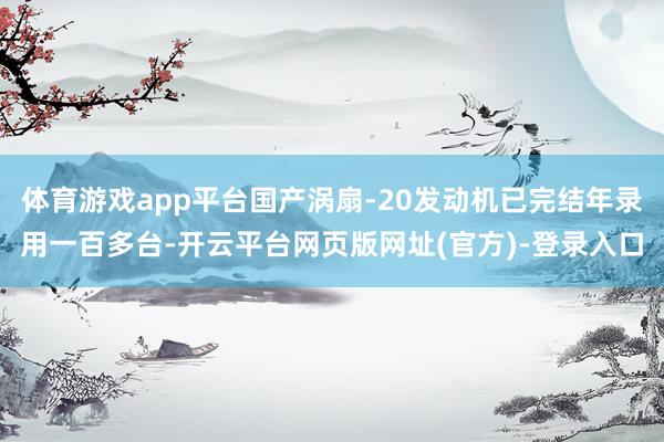体育游戏app平台国产涡扇-20发动机已完结年录用一百多台-开云平台网页版网址(官方)-登录入口