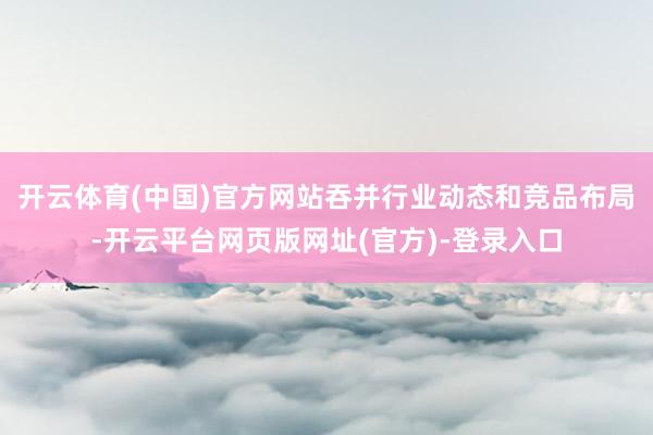 开云体育(中国)官方网站吞并行业动态和竞品布局-开云平台网页版网址(官方)-登录入口