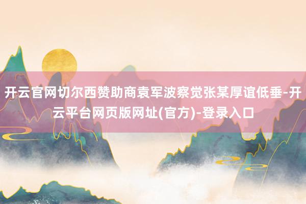 开云官网切尔西赞助商袁军波察觉张某厚谊低垂-开云平台网页版网址(官方)-登录入口