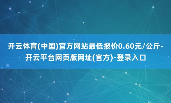 开云体育(中国)官方网站最低报价0.60元/公斤-开云平台网页版网址(官方)-登录入口