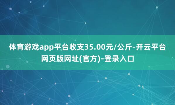 体育游戏app平台收支35.00元/公斤-开云平台网页版网址(官方)-登录入口