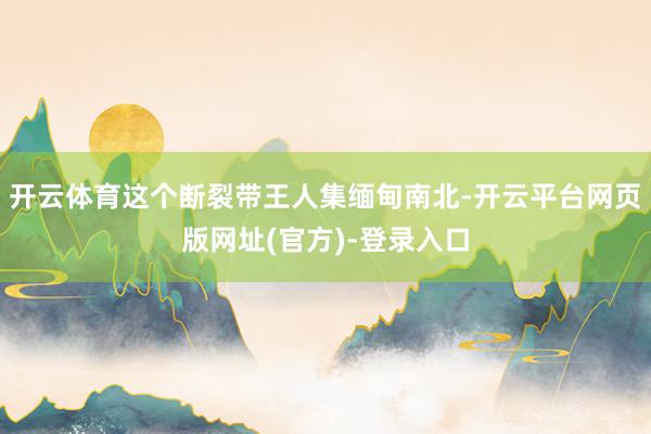 开云体育这个断裂带王人集缅甸南北-开云平台网页版网址(官方)-登录入口