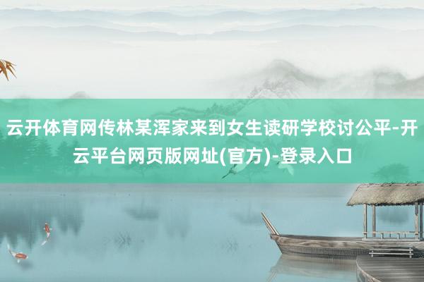 云开体育网传林某浑家来到女生读研学校讨公平-开云平台网页版网址(官方)-登录入口