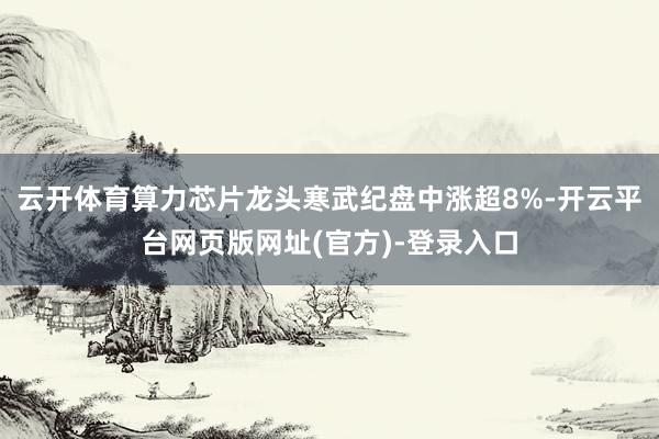 云开体育算力芯片龙头寒武纪盘中涨超8%-开云平台网页版网址(官方)-登录入口