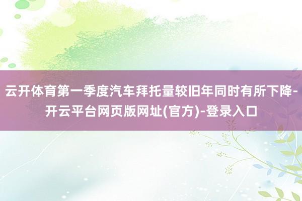 云开体育第一季度汽车拜托量较旧年同时有所下降-开云平台网页版网址(官方)-登录入口