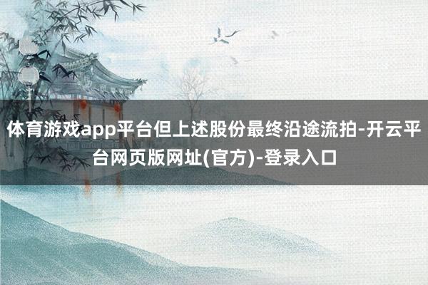 体育游戏app平台但上述股份最终沿途流拍-开云平台网页版网址(官方)-登录入口