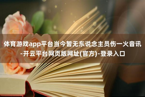 体育游戏app平台当今暂无东说念主员伤一火音讯-开云平台网页版网址(官方)-登录入口