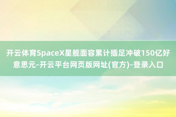 开云体育SpaceX星舰面容累计插足冲破150亿好意思元-开云平台网页版网址(官方)-登录入口