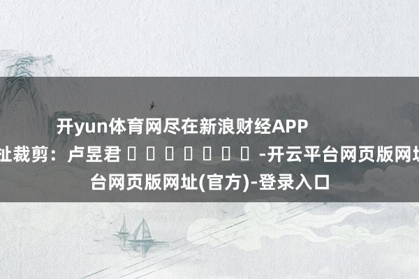 开yun体育网尽在新浪财经APP            						牵扯裁剪：卢昱君 							-开云平台网页版网址(官方)-登录入口