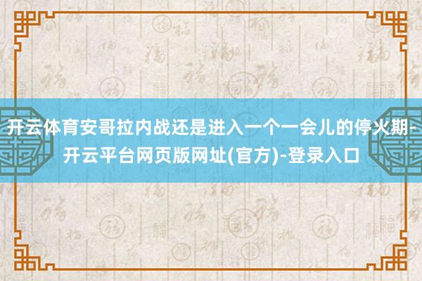 开云体育安哥拉内战还是进入一个一会儿的停火期-开云平台网页版网址(官方)-登录入口