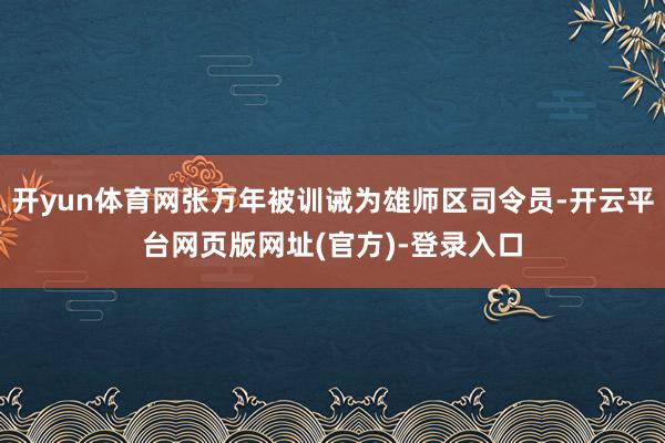 开yun体育网张万年被训诫为雄师区司令员-开云平台网页版网址(官方)-登录入口