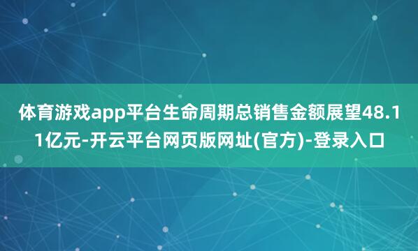 体育游戏app平台生命周期总销售金额展望48.11亿元-开云平台网页版网址(官方)-登录入口