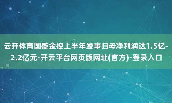 云开体育国盛金控上半年竣事归母净利润达1.5亿-2.2亿元-开云平台网页版网址(官方)-登录入口