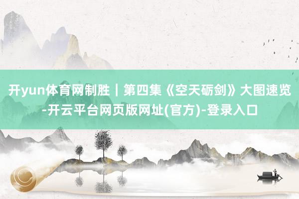 开yun体育网制胜｜第四集《空天砺剑》大图速览-开云平台网页版网址(官方)-登录入口