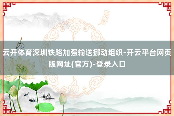 云开体育深圳铁路加强输送挪动组织-开云平台网页版网址(官方)-登录入口