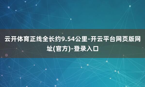 云开体育正线全长约9.54公里-开云平台网页版网址(官方)-登录入口