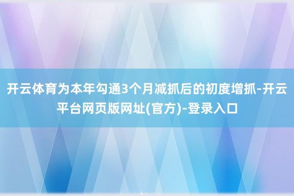 开云体育为本年勾通3个月减抓后的初度增抓-开云平台网页版网址(官方)-登录入口
