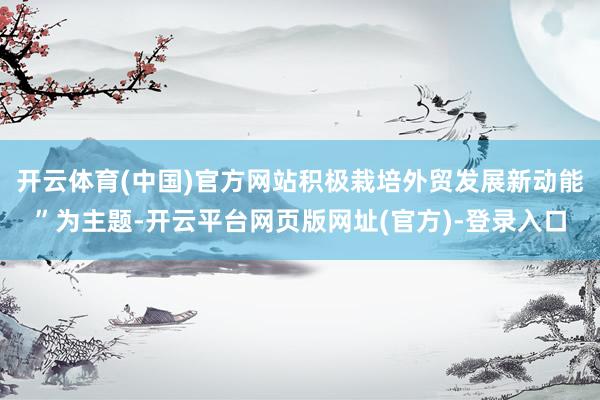 开云体育(中国)官方网站积极栽培外贸发展新动能”为主题-开云平台网页版网址(官方)-登录入口