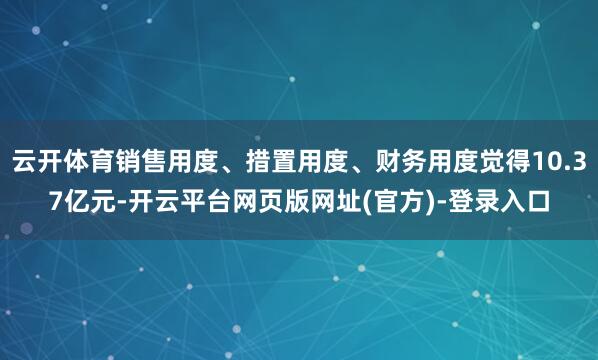 云开体育销售用度、措置用度、财务用度觉得10.37亿元-开云平台网页版网址(官方)-登录入口