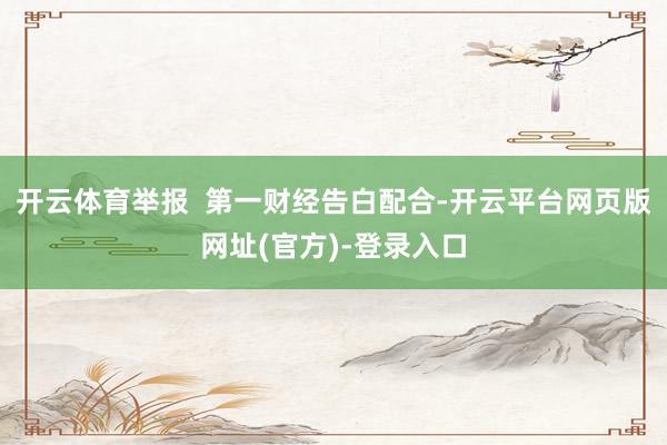 开云体育举报  第一财经告白配合-开云平台网页版网址(官方)-登录入口