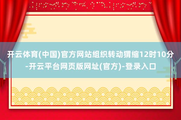 开云体育(中国)官方网站组织转动猬缩12时10分-开云平台网页版网址(官方)-登录入口