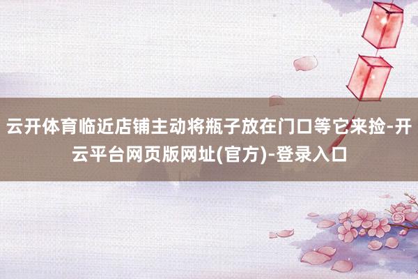 云开体育临近店铺主动将瓶子放在门口等它来捡-开云平台网页版网址(官方)-登录入口