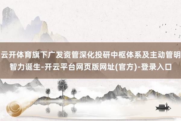 云开体育旗下广发资管深化投研中枢体系及主动管明智力诞生-开云平台网页版网址(官方)-登录入口