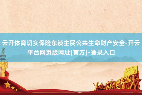 云开体育切实保险东谈主民公共生命财产安全-开云平台网页版网址(官方)-登录入口