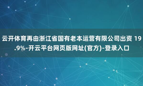 云开体育再由浙江省国有老本运营有限公司出资 19.9%-开云平台网页版网址(官方)-登录入口