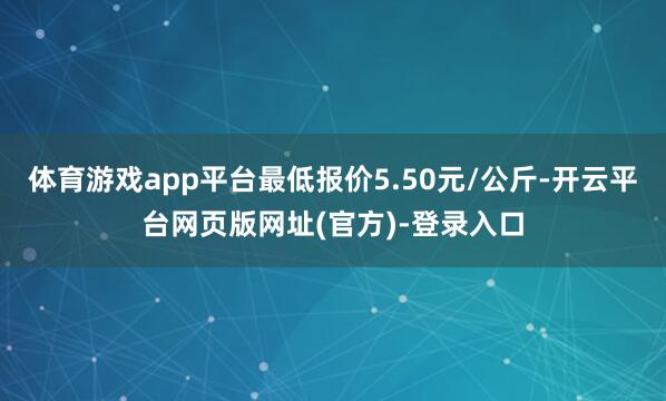 体育游戏app平台最低报价5.50元/公斤-开云平台网页版网址(官方)-登录入口