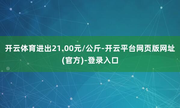 开云体育进出21.00元/公斤-开云平台网页版网址(官方)-登录入口