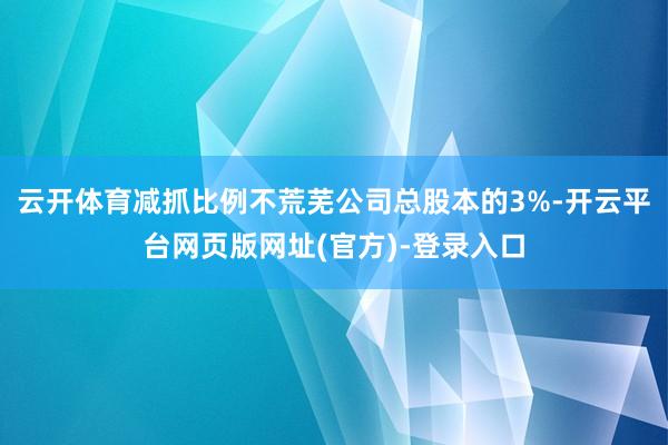 云开体育减抓比例不荒芜公司总股本的3%-开云平台网页版网址(官方)-登录入口