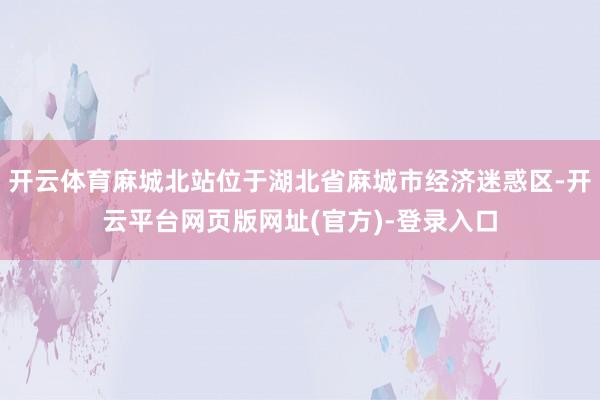 开云体育麻城北站位于湖北省麻城市经济迷惑区-开云平台网页版网址(官方)-登录入口