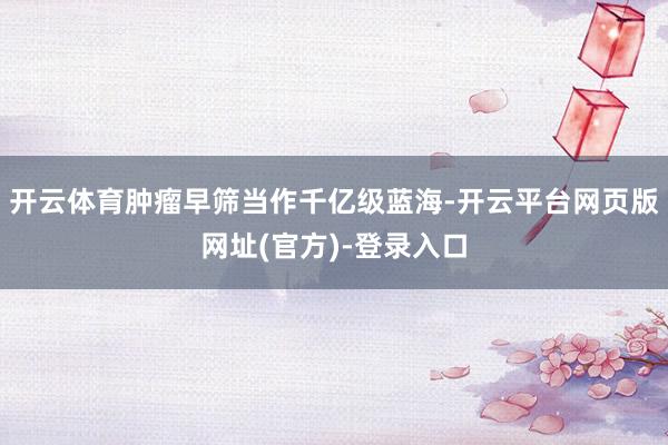 开云体育肿瘤早筛当作千亿级蓝海-开云平台网页版网址(官方)-登录入口
