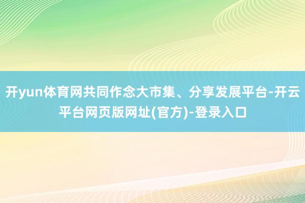 开yun体育网共同作念大市集、分享发展平台-开云平台网页版网址(官方)-登录入口