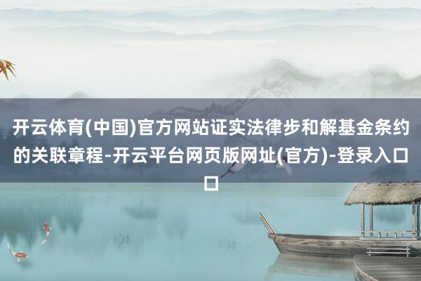 开云体育(中国)官方网站证实法律步和解基金条约的关联章程-开云平台网页版网址(官方)-登录入口